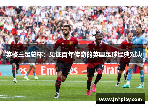 英格兰足总杯：见证百年传奇的英国足球经典对决