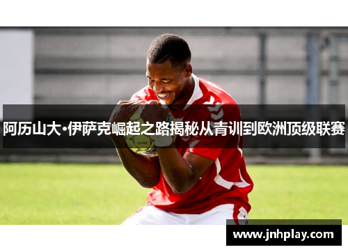 阿历山大·伊萨克崛起之路揭秘从青训到欧洲顶级联赛